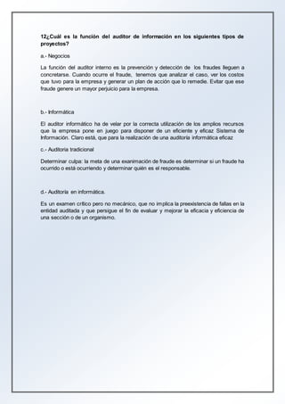 12¿Cuál es la función del auditor de información en los siguientes tipos de
proyectos?
a.- Negocios
La función del auditor interno es la prevención y detección de los fraudes lleguen a
concretarse. Cuando ocurre el fraude, tenemos que analizar el caso, ver los costos
que tuvo para la empresa y generar un plan de acción que lo remedie. Evitar que ese
fraude genere un mayor perjuicio para la empresa.
b.- Informática
El auditor informático ha de velar por la correcta utilización de los amplios recursos
que la empresa pone en juego para disponer de un eficiente y eficaz Sistema de
Información. Claro está, que para la realización de una auditoría informática eficaz
c.- Auditoria tradicional
Determinar culpa: la meta de una exanimación de fraude es determinar si un fraude ha
ocurrido o está ocurriendo y determinar quién es el responsable.
d.- Auditoría en informática.
Es un examen crítico pero no mecánico, que no implica la preexistencia de fallas en la
entidad auditada y que persigue el fin de evaluar y mejorar la eficacia y eficiencia de
una sección o de un organismo.
 