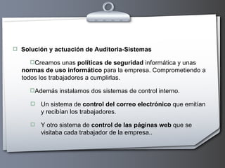 Solución y actuación de Auditoria-Sistemas Creamos unas  políticas de seguridad  informática y unas  normas de uso informático  para la empresa. Comprometiendo a todos los trabajadores a cumplirlas. Además instalamos dos sistemas de control interno.  Un sistema de  control del correo electrónico  que emitían y recibían los trabajadores.  Y otro sistema de  control de las páginas web  que se visitaba cada trabajador de la empresa.. 