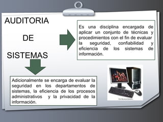 AUDITORIA DE SISTEMAS   Es una disciplina encargada de aplicar un conjunto de técnicas y procedimientos con el fin de evaluar  la seguridad , confiabilidad y eficiencia de los sistemas de información. Adicionalmente se encarga de evaluar la seguridad en los departamentos de sistemas, la eficiencia de los procesos administrativos  y la privacidad de la información. 