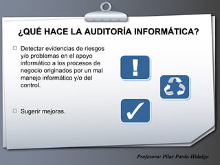 ¿QUÉ HACE LA AUDITORÍA INFORMÁTICA? Detectar evidencias de riesgos y/o problemas en el apoyo informático a los procesos de negocio originados por un mal manejo informático y/o del control. Sugerir mejoras. Profesora: Pilar Pardo Hidalgo 