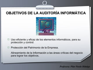 OBJETIVOS DE LA AUDITORÍA INFORMÁTICA Uso eficiente y eficaz de los elementos informáticos, para su protección y control.  Protección del Patrimonio de la Empresa.  Alineamiento de la  Información  a las áreas críticas del negocio para lograr los objetivos.  Profesora: Pilar Pardo Hidalgo 
