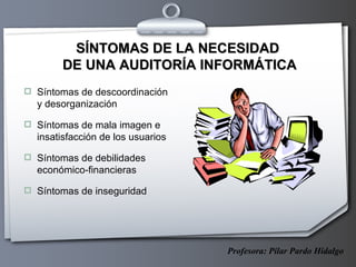 SÍNTOMAS DE LA NECESIDAD  DE UNA AUDITORÍA INFORMÁTICA Síntomas de descoordinación y desorganización Síntomas de mala imagen e insatisfacción de los usuarios Síntomas de debilidades económico-financieras Síntomas de inseguridad Profesora: Pilar Pardo Hidalgo 