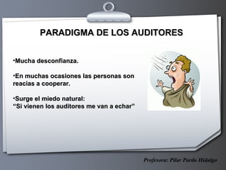 PARADIGMA DE LOS AUDITORES Mucha desconfianza. En muchas ocasiones las personas son reacias a cooperar. Surge el miedo natural:  “ Si vienen los auditores me van a echar” Profesora: Pilar Pardo Hidalgo 