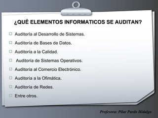 ¿QUÉ ELEMENTOS INFORMATICOS SE AUDITAN? Auditoría al Desarrollo de Sistemas. Auditoría de Bases de Datos. Auditoría a la Calidad. Auditoría de Sistemas Operativos. Auditoría al Comercio Electrónico. Auditoría a la Ofimática. Auditoría de Redes. Entre otros. Profesora: Pilar Pardo Hidalgo 