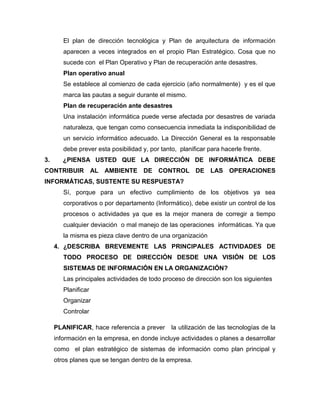 El plan de dirección tecnológica y Plan de arquitectura de información
        aparecen a veces integrados en el propio Plan Estratégico. Cosa que no
        sucede con el Plan Operativo y Plan de recuperación ante desastres.
        Plan operativo anual
        Se establece al comienzo de cada ejercicio (año normalmente) y es el que
        marca las pautas a seguir durante el mismo.
        Plan de recuperación ante desastres
        Una instalación informática puede verse afectada por desastres de variada
        naturaleza, que tengan como consecuencia inmediata la indisponibilidad de
        un servicio informático adecuado. La Dirección General es la responsable
        debe prever esta posibilidad y, por tanto, planificar para hacerle frente.
3.      ¿PIENSA USTED QUE LA DIRECCIÓN DE INFORMÁTICA DEBE
CONTRIBUIR           AL AMBIENTE DE CONTROL DE LAS OPERACIONES
INFORMÁTICAS, SUSTENTE SU RESPUESTA?
        Sí, porque para un efectivo cumplimiento de los objetivos ya sea
        corporativos o por departamento (Informático), debe existir un control de los
        procesos o actividades ya que es la mejor manera de corregir a tiempo
        cualquier deviación o mal manejo de las operaciones informáticas. Ya que
        la misma es pieza clave dentro de una organización
     4. ¿DESCRIBA BREVEMENTE LAS PRINCIPALES ACTIVIDADES DE
        TODO PROCESO DE DIRECCIÓN DESDE UNA VISIÓN DE LOS
        SISTEMAS DE INFORMACIÓN EN LA ORGANIZACIÓN?
        Las principales actividades de todo proceso de dirección son los siguientes
        Planificar
        Organizar
        Controlar

     PLANIFICAR, hace referencia a prever       la utilización de las tecnologías de la
     información en la empresa, en donde incluye actividades o planes a desarrollar
     como el plan estratégico de sistemas de información como plan principal y
     otros planes que se tengan dentro de la empresa.
 