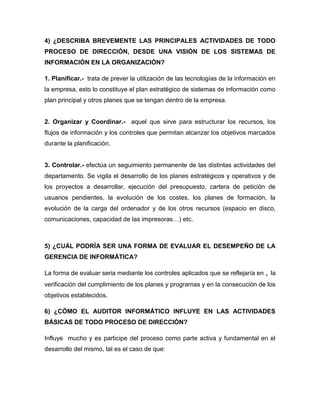 4) ¿DESCRIBA BREVEMENTE LAS PRINCIPALES ACTIVIDADES DE TODO
PROCESO DE DIRECCIÓN, DESDE UNA VISIÓN DE LOS SISTEMAS DE
INFORMACIÓN EN LA ORGANIZACIÓN?

1. Planificar.- trata de prever la utilización de las tecnologías de la información en
la empresa, esto lo constituye el plan estratégico de sistemas de información como
plan principal y otros planes que se tengan dentro de la empresa.


2. Organizar y Coordinar.- aquel que sirve para estructurar los recursos, los
flujos de información y los controles que permitan alcanzar los objetivos marcados
durante la planificación.


3. Controlar.- efectúa un seguimiento permanente de las distintas actividades del
departamento. Se vigila el desarrollo de los planes estratégicos y operativos y de
los proyectos a desarrollar, ejecución del presupuesto, cartera de petición de
usuarios pendientes, la evolución de los costes, los planes de formación, la
evolución de la carga del ordenador y de los otros recursos (espacio en disco,
comunicaciones, capacidad de las impresoras…) etc.



5) ¿CUÁL PODRÍA SER UNA FORMA DE EVALUAR EL DESEMPEÑO DE LA
GERENCIA DE INFORMÁTICA?

La forma de evaluar seria mediante los controles aplicados que se reflejaría en „ la
verificación del cumplimiento de los planes y programas y en la consecución de los
objetivos establecidos.

6) ¿CÓMO EL AUDITOR INFORMÁTICO INFLUYE EN LAS ACTIVIDADES
BÁSICAS DE TODO PROCESO DE DIRECCIÓN?

Influye mucho y es participe del proceso como parte activa y fundamental en el
desarrollo del mismo, tal es el caso de que:
 