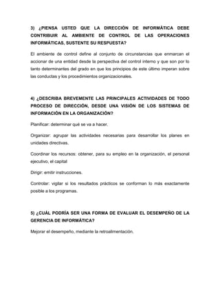3) ¿PIENSA USTED QUE LA DIRECCIÓN DE INFORMÁTICA DEBE
CONTRIBUIR AL AMBIENTE DE CONTROL DE LAS OPERACIONES
INFORMÁTICAS, SUSTENTE SU RESPUESTA?

El ambiente de control define al conjunto de circunstancias que enmarcan el
accionar de una entidad desde la perspectiva del control interno y que son por lo
tanto determinantes del grado en que los principios de este último imperan sobre
las conductas y los procedimientos organizacionales.




4) ¿DESCRIBA BREVEMENTE LAS PRINCIPALES ACTIVIDADES DE TODO
PROCESO DE DIRECCIÓN, DESDE UNA VISIÓN DE LOS SISTEMAS DE
INFORMACIÓN EN LA ORGANIZACIÓN?

Planificar: determinar qué se va a hacer.

Organizar: agrupar las actividades necesarias para desarrollar los planes en
unidades directivas.

Coordinar los recursos: obtener, para su empleo en la organización, el personal
ejecutivo, el capital

Dirigir: emitir instrucciones.

Controlar: vigilar si los resultados prácticos se conforman lo más exactamente
posible a los programas.




5) ¿CUÁL PODRÍA SER UNA FORMA DE EVALUAR EL DESEMPEÑO DE LA
GERENCIA DE INFORMÁTICA?

Mejorar el desempeño, mediante la retroalimentación.
 