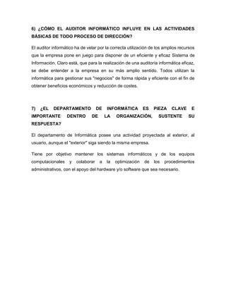 6) ¿CÓMO EL AUDITOR INFORMÁTICO INFLUYE EN LAS ACTIVIDADES
BÁSICAS DE TODO PROCESO DE DIRECCIÓN?

El auditor informático ha de velar por la correcta utilización de los amplios recursos
que la empresa pone en juego para disponer de un eficiente y eficaz Sistema de
Información. Claro está, que para la realización de una auditoría informática eficaz,
se debe entender a la empresa en su más amplio sentido. Todos utilizan la
informática para gestionar sus "negocios" de forma rápida y eficiente con el fin de
obtener beneficios económicos y reducción de costes.




7)   ¿EL   DEPARTAMENTO             DE   INFORMÁTICA         ES   PIEZA    CLAVE    E
IMPORTANTE        DENTRO       DE        LA   ORGANIZACIÓN,         SUSTENTE       SU
RESPUESTA?

El departamento de Informática posee una actividad proyectada al exterior, al
usuario, aunque el "exterior" siga siendo la misma empresa.

Tiene por objetivo mantener los sistemas informáticos y de los equipos
computacionales     y   colaborar    a   la   optimización   de   los   procedimientos
administrativos, con el apoyo del hardware y/o software que sea necesario.
 