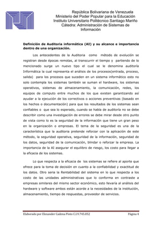 República Bolivariana de Venezuela
Ministerio del Poder Popular para la Educación
Instituto Universitario Politécnico Santiago Mariño
Cátedra: Administración de Sistemas de
Información
Elaborado por Elexander Cadena Pinto C.I.9.745.052 Página 4
Definición de Auditoria informática (AI) y su alcance e importancia
dentro de una organización.
Los antecedentes de la Auditoria como método de evolución se
registran desde épocas remotas, al transcurrir el tiempo y partiendo de lo
mencionado surge un nuevo tipo el cual se le denomina auditoría
Informática la cual representa el análisis de los procesos(entrada, proceso,
salida) para los procesos que suceden en un sistema informático esto no
solo contempla los sistemas también se suman el hardware, los sistemas
operativos, sistemas de almacenamiento, la comunicación, redes, los
equipos de computo entre muchos de los que existen garantizando así
ayudar a la ejecución de los correctivos o acciones preventivas (basado en
los hechos o documentación) para que los resultados de los sistemas sean
confiables o que sea lo esperado, cuando se habla de auditoría no se debe
describir como una investigación de errores se debe mirar desde otro punto
de vista como lo es la seguridad de la información que tiene un gran peso
en la organización o empresas. El tema de la seguridad es una de la
característica que la auditoria pretende reforzar con la aplicación de este
método, la seguridad operativa, seguridad de la información, seguridad de
los datos, seguridad de la comunicación, blindar o reforzar la empresa. La
importancia de la AI asegurar el equilibro de riesgo, los costo para llegar a
la eficacia de los sistemas.
Lo que respecta a la eficacia de los sistemas se refiere al aporte que
ofrece para la toma de decisión en cuanto a la confiabilidad y exactitud de
los datos. Otro seria la Rentabilidad del sistema en lo que respecta a los
costo de las unidades administrativas que lo conforma en contraste a
empresas similares del mismo sector económico, esto llevaría al análisis del
hardware y software ambos están acorde a la necesidades de la institución,
almacenamiento, tiempo de respuestas, proveedor de servicios.
 