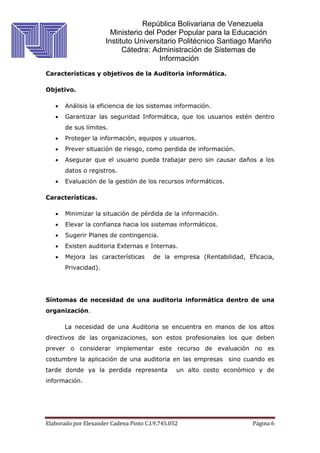República Bolivariana de Venezuela
Ministerio del Poder Popular para la Educación
Instituto Universitario Politécnico Santiago Mariño
Cátedra: Administración de Sistemas de
Información
Elaborado por Elexander Cadena Pinto C.I.9.745.052 Página 6
Características y objetivos de la Auditoria informática.
Objetivo.
 Análisis la eficiencia de los sistemas información.
 Garantizar las seguridad Informática, que los usuarios estén dentro
de sus límites.
 Proteger la información, equipos y usuarios.
 Prever situación de riesgo, como perdida de información.
 Asegurar que el usuario pueda trabajar pero sin causar daños a los
datos o registros.
 Evaluación de la gestión de los recursos informáticos.
Características.
 Minimizar la situación de pérdida de la información.
 Elevar la confianza hacia los sistemas informáticos.
 Sugerir Planes de contingencia.
 Existen auditoria Externas e Internas.
 Mejora las características de la empresa (Rentabilidad, Eficacia,
Privacidad).
Síntomas de necesidad de una auditoria informática dentro de una
organización.
La necesidad de una Auditoria se encuentra en manos de los altos
directivos de las organizaciones, son estos profesionales los que deben
prever o considerar implementar este recurso de evaluación no es
costumbre la aplicación de una auditoria en las empresas sino cuando es
tarde donde ya la perdida representa un alto costo económico y de
información.
 