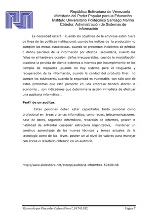 República Bolivariana de Venezuela
Ministerio del Poder Popular para la Educación
Instituto Universitario Politécnico Santiago Mariño
Cátedra: Administración de Sistemas de
Información
Elaborado por Elexander Cadena Pinto C.I.9.745.052 Página 7
La necesidad estará; cuando los objetivos de la empresa están fuera
de línea de las políticas institucional, cuando los índices de la producción no
cumplen las metas establecidas, cuando se presentan incidentes de pérdida
o daños parciales de la información por efectos secundaria, cuando las
fallas en el hardware ocasión daños irrecuperables, cuando la insatisfacción
ocasiona la perdida de cliente externos o internos por incumplimiento en los
tiempos de respuesta ,cuando no hay sistema para el resguardo y
recuperación de la información, cuando la calidad del producto final no
cumple los estándares, cuando la seguridad es vulnerable, con solo uno de
estos problemas que esté presente en una empresa tienden afectar la
economía , son indicadores que determina la acción inmediata de efectuar
una auditoria informática..
Perfil de un auditor.
Estas personas deben estar capacitados tanto personal como
profesional en áreas o temas informático, como redes, telecomunicaciones,
base de datos, seguridad informática, redacción de informes, poseer la
habilidad de enfrentar cualquier estructura organizativa, mantener un
continuo aprendizaje de las nuevas técnicas y temas actuales de la
tecnología como de las leyes, poseer un al nivel de valores para manejar
con éticas el resultado obtenido en un auditoría.
http://www.slideshare.net/elexcp/auditoria-informtica-50408148
 