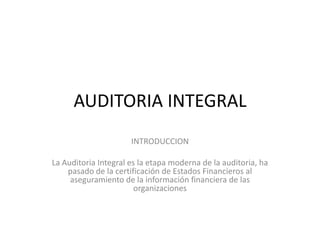 AUDITORIA INTEGRAL
                      INTRODUCCION

La Auditoria Integral es la etapa moderna de la auditoria, ha
    pasado de la certificación de Estados Financieros al
     aseguramiento de la información financiera de las
                        organizaciones
 