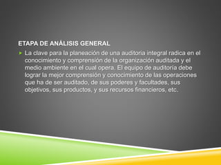 ETAPA DE ANÁLISIS GENERAL
 La clave para la planeación de una auditoria integral radica en el
conocimiento y comprensión de la organización auditada y el
medio ambiente en el cual opera. El equipo de auditoría debe
lograr la mejor comprensión y conocimiento de las operaciones
que ha de ser auditado, de sus poderes y facultades, sus
objetivos, sus productos, y sus recursos financieros, etc.
 