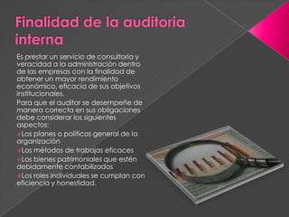 Finalidad de la auditoria internaEs prestar un servicio de consultoría y veracidad a la administración dentro de las empresas con la finalidad de obtener un mayor rendimiento económico, eficacia de sus objetivos institucionales.Para que el auditor se desempeñe de manera correcta en sus obligaciones debe considerar los siguientes aspectos:Los planes o políticas general de la    organización