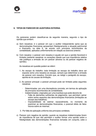 martinelli
                                                                         auditores




6. TIPOS DE PARECER DE AUDITORIA EXTERNA



  Os pareceres podem classificar-se da seguinte maneira, segundo o tipo de
  opinião que emitem:

  a) Sem ressalvas: é o parecer em que o auditor independente opina que as
     demonstrações financeiras apresentam fidedignamente a situação patrimonial
     e financeira, na data X, de acordo com princípios reconhecidos da
     contabilidade, aplicados uniformemente em relação ao exercício anterior;

  b) Com ressalva: o parecer com ressalva é aquele em que a opinião favorável é
     limitada mediante ressalvas ou exceções (desde que sua importância relativa
     não justifique a emissão de um parecer adverso ou de parecer negativa de
     opinião).

     As ressalvas em questão podem se referir:

     1. Ao escopo do trabalho: toda limitação ao escopo do trabalho deve ser
        exposta como uma ressalva ao escopo, sempre que determinar a emissão
        de parecer com ressalva. Convém que, ao redigir o parágrafo do escopo,
        aponta-se às causas da limitação;

     2. Ao parecer principal: o parecer principal pode ser limitado pelas seguintes
        ressalvas:

        ·   Determinadas: por uma discrepância concreta, em termos de aplicação
            de princípios reconhecidos de contabilidade;
        ·   Indeterminados: originados por uma incerteza que pode decorre de:
            - Falta de elementos suficientes de julgamento, que permitam opinar
               sobre certos aspectos das demonstrações financeiras (limitações ao
               escopo dos trabalhos).
            - Impossibilidade de estimar razoavelmente, no momento de
               examinar as demonstrações financeiras, o possível efeito de fatos
               futuros sobre as mesmas.

     3. Por falta de aplicação uniforme dos princípios contábeis.

  c) Parecer com negativa de opinião: quando as ressalvas indeterminadas forem
     de importância tal que não permitam o auditor formar uma opinião sobre a
     fidedignidade das demonstrações financeiras tomadas em conjunto, cabe a

                                        11
 