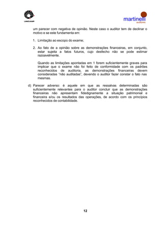 martinelli
                                                                   auditores


   um parecer com negativa de opinião. Neste caso o auditor tem de declinar o
   motivo e se este fundamenta em:

  1. Limitação ao escopo do exame;

   2. Ao fato de a opinião sobre as demonstrações financeiras, em conjunto,
      estar sujeita a fatos futuros, cujo desfecho não se pode estimar
      razoavelmente.

      Quando as limitações apontadas em 1 forem suficientemente graves para
      implicar que o exame não foi feito de conformidade com os padrões
      reconhecidos de auditoria, as demonstrações financeiras devem
      consideradas “não auditadas”, devendo o auditor fazer constar o fato nas
      mesmas.

d) Parecer adverso: é aquele em que as ressalvas determinadas são
   suficientemente relevantes para o auditor concluir que as demonstrações
   financeiras não apresentam fidedignamente a situação patrimonial e
   financeira e/ou os resultados das operações, de acordo com os princípios
   reconhecidos de contabilidade.




                                    12
 