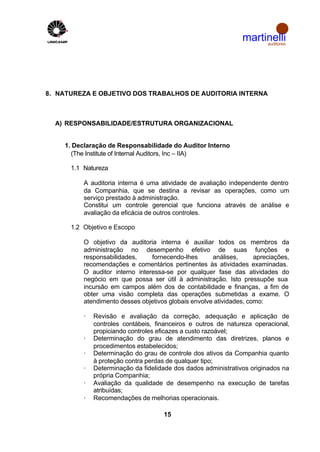 martinelli
                                                                     auditores




8. NATUREZA E OBJETIVO DOS TRABALHOS DE AUDITORIA INTERNA



  A) RESPONSABILIDADE/ESTRUTURA ORGANIZACIONAL


    1. Declaração de Responsabilidade do Auditor Interno
      (The Institute of Internal Auditors, Inc – IIA)

      1.1 Natureza

          A auditoria interna é uma atividade de avaliação independente dentro
          da Companhia, que se destina a revisar as operações, como um
          serviço prestado à administração.
          Constitui um controle gerencial que funciona através de análise e
          avaliação da eficácia de outros controles.

      1.2 Objetivo e Escopo

          O objetivo da auditoria interna é auxiliar todos os membros da
          administração no desempenho efetivo de suas funções e
          responsabilidades,     fornecendo-lhes      análises,      apreciações,
          recomendações e comentários pertinentes às atividades examinadas.
          O auditor interno interessa-se por qualquer fase das atividades do
          negócio em que possa ser útil à administração. Isto pressupõe sua
          incursão em campos além dos de contabilidade e finanças, a fim de
          obter uma visão completa das operações submetidas a exame. O
          atendimento desses objetivos globais envolve atividades, como:

          ·   Revisão e avaliação da correção, adequação e aplicação de
              controles contábeis, financeiros e outros de natureza operacional,
              propiciando controles eficazes a custo razoável;
          ·   Determinação do grau de atendimento das diretrizes, planos e
              procedimentos estabelecidos;
          ·   Determinação do grau de controle dos ativos da Companhia quanto
              à proteção contra perdas de qualquer tipo;
          ·   Determinação da fidelidade dos dados administrativos originados na
              própria Companhia;
          ·   Avaliação da qualidade de desempenho na execução de tarefas
              atribuídas;
          ·   Recomendações de melhorias operacionais.

                                     15
 