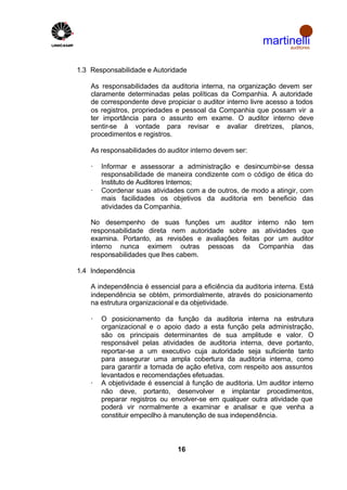 martinelli
                                                                auditores



1.3 Responsabilidade e Autoridade

    As responsabilidades da auditoria interna, na organização devem ser
    claramente determinadas pelas políticas da Companhia. A autoridade
    de correspondente deve propiciar o auditor interno livre acesso a todos
    os registros, propriedades e pessoal da Companhia que possam vir a
    ter importância para o assunto em exame. O auditor interno deve
    sentir-se à vontade para revisar e avaliar diretrizes, planos,
    procedimentos e registros.

    As responsabilidades do auditor interno devem ser:

    ·   Informar e assessorar a administração e desincumbir-se dessa
        responsabilidade de maneira condizente com o código de ética do
        Instituto de Auditores Internos;
    ·   Coordenar suas atividades com a de outros, de modo a atingir, com
        mais facilidades os objetivos da auditoria em beneficio das
        atividades da Companhia.

    No desempenho de suas funções um auditor interno não tem
    responsabilidade direta nem autoridade sobre as atividades que
    examina. Portanto, as revisões e avaliações feitas por um auditor
    interno nunca eximem outras pessoas da Companhia das
    responsabilidades que lhes cabem.

1.4 Independência

    A independência é essencial para a eficiência da auditoria interna. Está
    independência se obtém, primordialmente, através do posicionamento
    na estrutura organizacional e da objetividade.

    ·   O posicionamento da função da auditoria interna na estrutura
        organizacional e o apoio dado a esta função pela administração,
        são os principais determinantes de sua amplitude e valor. O
        responsável pelas atividades de auditoria interna, deve portanto,
        reportar-se a um executivo cuja autoridade seja suficiente tanto
        para assegurar uma ampla cobertura da auditoria interna, como
        para garantir a tomada de ação efetiva, com respeito aos assuntos
        levantados e recomendações efetuadas.
    ·   A objetividade é essencial à função de auditoria. Um auditor interno
        não deve, portanto, desenvolver e implantar procedimentos,
        preparar registros ou envolver-se em qualquer outra atividade que
        poderá vir normalmente a examinar e analisar e que venha a
        constituir empecilho à manutenção de sua independência.



                                16
 