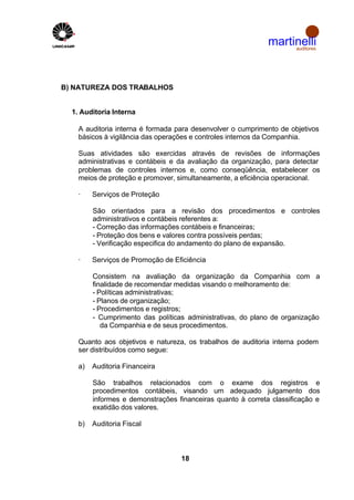 martinelli
                                                                   auditores




B) NATUREZA DOS TRABALHOS


  1. Auditoria Interna

    A auditoria interna é formada para desenvolver o cumprimento de objetivos
    básicos à vigilância das operações e controles internos da Companhia.

    Suas atividades são exercidas através de revisões de informações
    administrativas e contábeis e da avaliação da organização, para detectar
    problemas de controles internos e, como conseqüência, estabelecer os
    meios de proteção e promover, simultaneamente, a eficiência operacional.

    ·    Serviços de Proteção

         São orientados para a revisão dos procedimentos e controles
         administrativos e contábeis referentes a:
         - Correção das informações contábeis e financeiras;
         - Proteção dos bens e valores contra possíveis perdas;
         - Verificação especifica do andamento do plano de expansão.

    ·    Serviços de Promoção de Eficiência

         Consistem na avaliação da organização da Companhia com a
         finalidade de recomendar medidas visando o melhoramento de:
         - Políticas administrativas;
         - Planos de organização;
         - Procedimentos e registros;
         - Cumprimento das políticas administrativas, do plano de organização
            da Companhia e de seus procedimentos.

    Quanto aos objetivos e natureza, os trabalhos de auditoria interna podem
    ser distribuídos como segue:

    a)   Auditoria Financeira

         São trabalhos relacionados com o exame dos registros e
         procedimentos contábeis, visando um adequado julgamento dos
         informes e demonstrações financeiras quanto à correta classificação e
         exatidão dos valores.

    b)   Auditoria Fiscal



                                   18
 