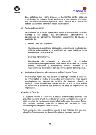 martinelli
                                                                  auditores


       São trabalhos que visam proteger a Companhia contra possíveis
       continências de natureza fiscal, verificando o atendimento adequado
       aos procedimentos fiscais vigentes e, ainda, verificar se a Companhia
       está se utilizando os benefícios fiscais estabelecidos.

c)     Auditoria Operacional

       Os trabalhos de auditoria operacional visam a avaliação dos controles
       internos e da eficácia dos procedimentos administrativos e
       operacionais da Companhia. Consistem basicamente da revisão e
       avaliação de:

       ·   Política Geral da Companhia.

           Identificação da existência, adequação, entendimento e adoção das
           políticas estabelecidas e o significado de suas diretrizes como
           elementos de controle interno.

       ·   Controles Administrativos.

           Identificação da existência e adequação de controles
           administrativos ou operacionais como meios específicos de controle
           interno, verificando o cumprimento desses controles e o
           relacionamento dos mesmos com as políticas gerais da Companhia.

d)     Auditoria em Sistemas e Processamento Eletrônico de Dados

       Os trabalhos nesta área não devem se restringir somente à utilização
       de informações e dados processados eletronicamente, mas devem
       aprofundar-se em exames de projetos de sistemas, visando a
       avaliação prévia dos controles internos envolvidos e ainda, uma análise
       da qualidade e eficiência dos sistemas em fase de implantação ou
       implantados.

e) Auditoria Especial

     A auditoria interna é solicitada a efetuar determinados exames, não
     previstos no plano anual de auditoria tais como: contagem de caixa em
     vista em vista da mudança do responsável pelo caixa, inventários físicos
     não previstos, análises especiais de contas de despesas e outros,
     visando objetivos específicos de auditoria.

     Tais solicitações não enquadradas quanto a sua natureza em uma das
     classificações anteriores, serão consideradas de natureza especial.




                                   19
 