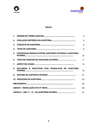 martinelli
                                                                                                               auditores




                                                           ÍNDICE



1.    ORIGEM DO TERMO AUDITOR..................................................................                            3

2.    EVOLUÇÃO HISTÓRICA DA AUDITORIA..................................................                                    5

3.    CONCEITO DE AUDITORIA........................................................................                        8

4.    TIPOS DE AUDITORIA................................................................................                   9

5.    DIFERENÇAS BÁSICAS ENTRE AUDITORIA EXTERNA E AUDITORIA
      INTERNA......................................................................................................   10

6.    TIPOS DE PARECER DE AUDITORIA EXTERNA.....................................                                      11

7.    ASPECTOS LEGAIS....................................................................................             13

8.    NATUREZA E OBJETIVOS DOS TRABALHOS DE AUDITORIA
      INTERNA......................................................................................................   15

9.    SISTEMA DE CONTROLE INTERNO..........................................................                           21

10. PROCESSO DE AUDITORIA.......................................................................                      23

BlBLIOGRAFIA...................................................................................................       25

ANEXO I – RESOLUÇÃO CFC Nº 780/95..........................................................                           26

ANEXO II – NBC T – 12 – DA AUDITORIA INTERNA.......................................                                   27




                                                                2
 