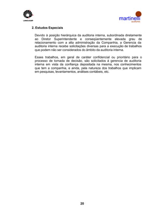 martinelli
                                                                auditores


2. Estudos Especiais

 Devido à posição hierárquica da auditoria interna, subordinada diretamente
 ao Diretor Superintendente e conseqüentemente elevada grau de
 relacionamento com a alta administração da Companhia, a Gerencia da
 auditoria interna recebe solicitações diversas para a execução de trabalhos
 que podem não ser considerados do âmbito da auditoria interna.

 Esses trabalhos, em geral de caráter confidencial ou prioritário para o
 processo de tomada de decisão, são solicitados á gerencia de auditoria
 interna em vista da confiança depositada na mesma, nos conhecimentos
 que tem a companhia, e ainda, pela natureza dos trabalhos que implicam
 em pesquisas, levantamentos, análises contábeis, etc.




                                20
 