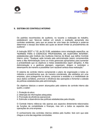 martinelli
                                                                         auditores

  b




9. SISTEMA DE CONTROLE INTERNO



  Os padrões reconhecidos de auditoria, no tocante a realização do trabalho,
  estabelecem que “deve-se realizar um estudo e avaliação apropriada dos
  controles existentes, para que se possa ter uma base de confiança e poder-se
  determinar o escopo dos testes aos quais se devem limitar os procedimentos de
  auditoria”.

  A Instrução SEST n.º 02, de 05.10.86, estabelece como orientação específica, as
  "NORMAS PARA O EXERCÍCIO PROFISSIONAL DA AUDITORIA INTERNA",
  estabelecidas pelo Instituto dos Auditores Internos do Brasil, que define Controle
  Interno como: "Qualquer ação tomada pela administração (assim compreendida
  tanto a Alta Administração como os níveis gerenciais apropriados) para aumentar
  a probabilidade que os objetivos e metas estabelecidos sejam atingidos. A Alta
  Administração e a gerência planejam, organizam, dirigem e controlam o
  desempenho de maneira a possibilitar com razoável certeza essa realização."

  O sistema de controle interno compreende o plano de organização e todos os
  métodos e procedimentos que, de maneira coordenada, são adotados em uma
  empresa, para proteger-lhe os ativos, comprovar a exatidão e a credibilidade de
  seus dados contábeis, promover a eficiência das operações e fomentar a adesão
  às políticas estabelecidas pela administração.

  Os objetivos básicos a serem alcançados pelo sistema de controle interno são
  quatro, a saber:

  1. Proteção do ativo;
  2. Obtenção de informações adequadas;
  3. Promoção da eficiência operacional;
  4. Estimular a observância das políticas estabelecidas pela direção.

  O Controle Interno refere-se não apenas aos aspectos diretamente relacionados
  às funções de contabilidade e finanças, mas sim a todos os aspectos das
  operações de uma empresa.

  O conhecimento dos controles internos obtidos pelo Auditor, fará com que este
  chegue a uma das seguintes conclusões:




                                        21
 