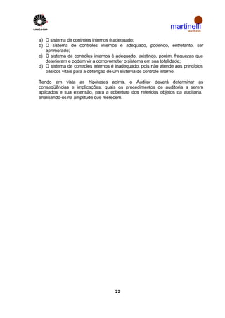 martinelli
                                                                    auditores


a) O sistema de controles internos é adequado;
b) O sistema de controles internos é adequado, podendo, entretanto, ser
   aprimorado;
c) O sistema de controles internos é adequado, existindo, porém, fraquezas que
   deterioram e podem vir a comprometer o sistema em sua totalidade;
d) O sistema de controles internos é inadequado, pois não atende aos princípios
   básicos vitais para a obtenção de um sistema de controle interno.

Tendo em vista as hipóteses acima, o Auditor deverá determinar as
conseqüências e implicações, quais os procedimentos de auditoria a serem
aplicados e sua extensão, para a cobertura dos referidos objetos da auditoria,
analisando-os na amplitude que merecem.




                                    22
 