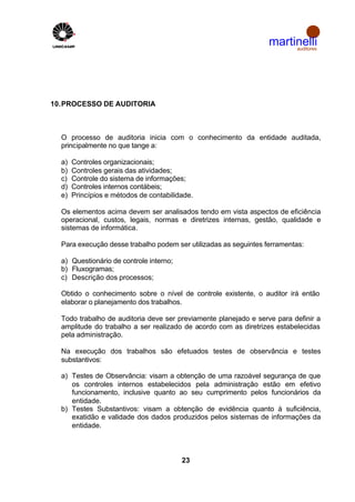 martinelli
                                                                       auditores




10. PROCESSO DE AUDITORIA



  O processo de auditoria inicia com o conhecimento da entidade auditada,
  principalmente no que tange a:

  a)   Controles organizacionais;
  b)   Controles gerais das atividades;
  c)   Controle do sistema de informações;
  d)   Controles internos contábeis;
  e)   Princípios e métodos de contabilidade.

  Os elementos acima devem ser analisados tendo em vista aspectos de eficiência
  operacional, custos, legais, normas e diretrizes internas, gestão, qualidade e
  sistemas de informática.

  Para execução desse trabalho podem ser utilizadas as seguintes ferramentas:

  a) Questionário de controle interno;
  b) Fluxogramas;
  c) Descrição dos processos;

  Obtido o conhecimento sobre o nível de controle existente, o auditor irá então
  elaborar o planejamento dos trabalhos.

  Todo trabalho de auditoria deve ser previamente planejado e serve para definir a
  amplitude do trabalho a ser realizado de acordo com as diretrizes estabelecidas
  pela administração.

  Na execução dos trabalhos são efetuados testes de observância e testes
  substantivos:

  a) Testes de Observância: visam a obtenção de uma razoável segurança de que
     os controles internos estabelecidos pela administração estão em efetivo
     funcionamento, inclusive quanto ao seu cumprimento pelos funcionários da
     entidade.
  b) Testes Substantivos: visam a obtenção de evidência quanto à suficiência,
     exatidão e validade dos dados produzidos pelos sistemas de informações da
     entidade.



                                         23
 