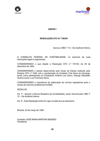 martinelli
                                                                          auditores




                                   ANEXO I



                          RESOLUÇÃO CFC N.º 780/95



                                         Aprova a NBC T 12 – Da Auditoria Interna.



O CONSELHO FEDERAL DE CONTABILIDADE, no exercício de suas
atribuições legais e regimentais,

CONSIDERANDO o que dispõe a Resolução CFC n.º 751/93, de 29 de
dezembro de 1993;

CONSIDERANDO o estudo desenvolvido pelo Grupo de Estudo instituído pela
Portaria CFC n.º 2/95, sob a coordenação do Contador Ynel Alves de Camargo,
tendo como participantes os Contadores Antônio Luiz Sarno, George Sebastião
Guerra Leone, Luiz Francisco Serra;

CONSIDERANDO a importância da elaboração de normas reguladoras para o
campo do exercício profissional contábil;

RESOLVE:

Art. 1º - Aprovar a Norma Brasileira de Contabilidade, assim discriminada: NBC T
12 – Da Auditoria Interna.

Art. 2º - Esta Resolução entra em vigor na data de sua assinatura.



Brasília, 24 de março de 1995.



Contador JOSÉ MARIA MARTINS MENDES
Presidente


                                       26
 