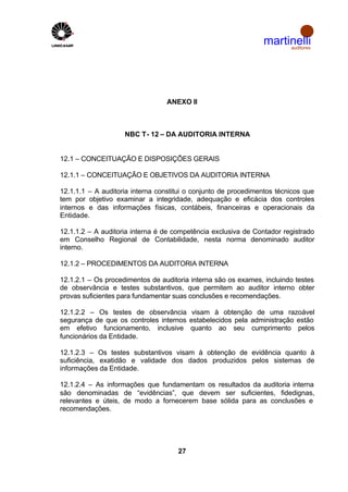 martinelli
                                                                     auditores




                                  ANEXO II



                    NBC T- 12 – DA AUDITORIA INTERNA


12.1 – CONCEITUAÇÃO E DISPOSIÇÕES GERAIS

12.1.1 – CONCEITUAÇÃO E OBJETIVOS DA AUDITORIA INTERNA

12.1.1.1 – A auditoria interna constitui o conjunto de procedimentos técnicos que
tem por objetivo examinar a integridade, adequação e eficácia dos controles
internos e das informações físicas, contábeis, financeiras e operacionais da
Entidade.

12.1.1.2 – A auditoria interna é de competência exclusiva de Contador registrado
em Conselho Regional de Contabilidade, nesta norma denominado auditor
interno.

12.1.2 – PROCEDIMENTOS DA AUDITORIA INTERNA

12.1.2.1 – Os procedimentos de auditoria interna são os exames, incluindo testes
de observância e testes substantivos, que permitem ao auditor interno obter
provas suficientes para fundamentar suas conclusões e recomendações.

12.1.2.2 – Os testes de observância visam à obtenção de uma razoável
segurança de que os controles internos estabelecidos pela administração estão
em efetivo funcionamento, inclusive quanto ao seu cumprimento pelos
funcionários da Entidade.

12.1.2.3 – Os testes substantivos visam à obtenção de evidência quanto à
suficiência, exatidão e validade dos dados produzidos pelos sistemas de
informações da Entidade.

12.1.2.4 – As informações que fundamentam os resultados da auditoria interna
são denominadas de “evidências”, que devem ser suficientes, fidedignas,
relevantes e úteis, de modo a fornecerem base sólida para as conclusões e
recomendações.




                                     27
 