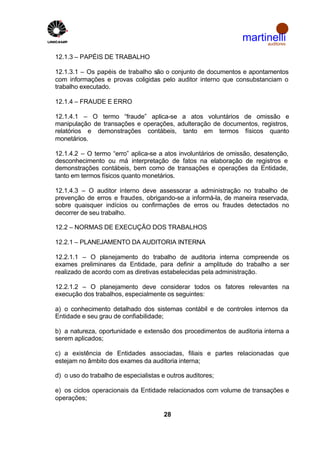 martinelli
                                                                     auditores


12.1.3 – PAPÉIS DE TRABALHO

12.1.3.1 – Os papéis de trabalho são o conjunto de documentos e apontamentos
com informações e provas coligidas pelo auditor interno que consubstanciam o
trabalho executado.

12.1.4 – FRAUDE E ERRO

12.1.4.1 – O termo “fraude” aplica-se a atos voluntários de omissão e
manipulação de transações e operações, adulteração de documentos, registros,
relatórios e demonstrações contábeis, tanto em termos físicos quanto
monetários.

12.1.4.2 – O termo “erro” aplica-se a atos involuntários de omissão, desatenção,
desconhecimento ou má interpretação de fatos na elaboração de registros e
demonstrações contábeis, bem como de transações e operações da Entidade,
tanto em termos físicos quanto monetários.

12.1.4.3 – O auditor interno deve assessorar a administração no trabalho de
prevenção de erros e fraudes, obrigando-se a informá-la, de maneira reservada,
sobre quaisquer indícios ou confirmações de erros ou fraudes detectados no
decorrer de seu trabalho.

12.2 – NORMAS DE EXECUÇÃO DOS TRABALHOS

12.2.1 – PLANEJAMENTO DA AUDITORIA INTERNA

12.2.1.1 – O planejamento do trabalho de auditoria interna compreende os
exames preliminares da Entidade, para definir a amplitude do trabalho a ser
realizado de acordo com as diretivas estabelecidas pela administração.

12.2.1.2 – O planejamento deve considerar todos os fatores relevantes na
execução dos trabalhos, especialmente os seguintes:

a) o conhecimento detalhado dos sistemas contábil e de controles internos da
Entidade e seu grau de confiabilidade;

b) a natureza, oportunidade e extensão dos procedimentos de auditoria interna a
serem aplicados;

c) a existência de Entidades associadas, filiais e partes relacionadas que
estejam no âmbito dos exames da auditoria interna;

d) o uso do trabalho de especialistas e outros auditores;

e) os ciclos operacionais da Entidade relacionados com volume de transações e
operações;

                                       28
 