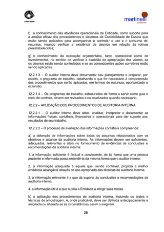 martinelli
                                                                             auditores



f) o conhecimento das atividades operacionais da Entidade, como suporte para
a análise eficaz dos procedimentos e sistemas de Contabilidade de Custos que
estão sendo aplicados para acompanhar e controlar o uso e o consumo de
recursos, visando verificar a existência de desvios em relação às rotinas
preestabelecidas;

g) o conhecimento da execução orçamentária, tanto operacional como de
investimentos, no sentido de verificar a exatidão de apropriação dos valores, se
os desvios estão sendo controlados e se as conseqüentes ações corretivas estão
sendo aplicadas.

12.2.1.3 – O auditor interno deve documentar seu planejamento e preparar, por
escrito, o programa de trabalho, detalhando o que for necessário à compreensão
dos procedimentos que serão aplicados, em termos de natureza, oportunidade e
extensão.

12.2.1.4 – Os programas de trabalho, estruturados de forma a servir como guia e
meio de controle, devem ser revisados e ou atualizados quando necessário.

12.2.2 – APLICAÇÃO DOS PROCEDIMENTOS DE AUDITORIA INTERNA

12.2.2.1 – O auditor interno deve obter, analisar, interpretar e documentar as
informações físicas, contábeis, financeiras e operacionais para dar suporte aos
resultados de seu trabalho.

12.2.2.2 – O processo de avaliação das informações contábeis compreende:

a) a obtenção de informações sobre todos os assuntos relacionados com os
objetivos e alcance da auditoria interna. As informações devem ser suficientes,
adequadas, relevantes e úteis no fornecimento de evidências às conclusões e
recomendações da auditoria interna:

1. a informação suficiente é factual e convincente, de tal forma que uma pessoa
prudente e informada possa entendê-la da mesma forma que o auditor interno;

2. a informação adequada é aquela que, sendo confiável, propicia a melhor
evidência alcançável através do uso apropriado das técnicas de auditoria interna;

3. a informação relevante é a que dá suporte às conclusões e recomendações da
auditoria interna;

4. a informação útil é a que auxilia a Entidade a atingir suas metas.

b) a aplicação dos procedimentos de auditoria interna, incluindo os testes e
técnicas de amostragem, e, onde praticável, deve ser definida antecipadamente e
ampliada ou alterada se as circunstâncias assim o exigirem.

                                        29
 