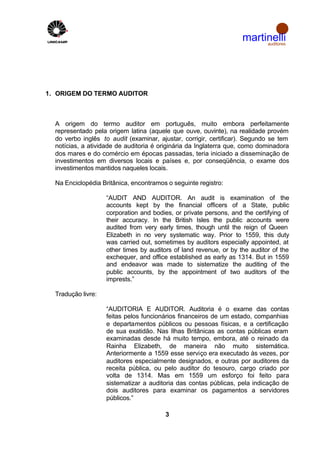 martinelli
                                                                         auditores




1. ORIGEM DO TERMO AUDITOR



  A origem do termo auditor em português, muito embora perfeitamente
  representado pela origem latina (aquele que ouve, ouvinte), na realidade provém
  do verbo inglês to audit (examinar, ajustar, corrigir, certificar). Segundo se tem
  notícias, a atividade de auditoria é originária da Inglaterra que, como dominadora
  dos mares e do comércio em épocas passadas, teria iniciado a disseminação de
  investimentos em diversos locais e países e, por conseqüência, o exame dos
  investimentos mantidos naqueles locais.

  Na Enciclopédia Britânica, encontramos o seguinte registro:

                    “AUDIT AND AUDITOR. An audit is examination of the
                    accounts kept by the financial officers of a State, public
                    corporation and bodies, or private persons, and the certifying of
                    their accuracy. In the British Isles the public accounts were
                    audited from very early times, though until the reign of Queen
                    Elizabeth in no very systematic way. Prior to 1559, this duty
                    was carried out, sometimes by auditors especially appointed, at
                    other times by auditors of land revenue, or by the auditor of the
                    exchequer, and office established as early as 1314. But in 1559
                    and endeavor was made to sistematize the auditing of the
                    public accounts, by the appointment of two auditors of the
                    imprests.”

  Tradução livre:

                    “AUDITORIA E AUDITOR. Auditoria é o exame das contas
                    feitas pelos funcionários financeiros de um estado, companhias
                    e departamentos públicos ou pessoas físicas, e a certificação
                    de sua exatidão. Nas Ilhas Britânicas as contas públicas eram
                    examinadas desde há muito tempo, embora, até o reinado da
                    Rainha Elizabeth, de maneira não muito sistemática.
                    Anteriormente a 1559 esse serviço era executado às vezes, por
                    auditores especialmente designados, e outras por auditores da
                    receita pública, ou pelo auditor do tesouro, cargo criado por
                    volta de 1314. Mas em 1559 um esforço foi feito para
                    sistematizar a auditoria das contas públicas, pela indicação de
                    dois auditores para examinar os pagamentos a servidores
                    públicos.”

                                         3
 
