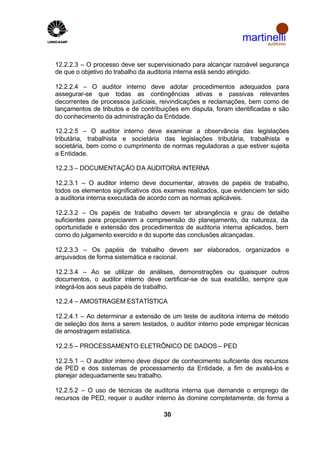 martinelli
                                                                     auditores



12.2.2.3 – O processo deve ser supervisionado para alcançar razoável segurança
de que o objetivo do trabalho da auditoria interna está sendo atingido.

12.2.2.4 – O auditor interno deve adotar procedimentos adequados para
assegurar-se que todas as contingências ativas e passivas relevantes
decorrentes de processos judiciais, reivindicações e reclamações, bem como de
lançamentos de tributos e de contribuições em disputa, foram identificadas e são
do conhecimento da administração da Entidade.

12.2.2.5 – O auditor interno deve examinar a observância das legislações
tributária, trabalhista e societária das legislações tributária, trabalhista e
societária, bem como o cumprimento de normas reguladoras a que estiver sujeita
a Entidade.

12.2.3 – DOCUMENTAÇÃO DA AUDITORIA INTERNA

12.2.3.1 – O auditor interno deve documentar, através de papéis de trabalho,
todos os elementos significativos dos exames realizados, que evidenciem ter sido
a auditoria interna executada de acordo com as normas aplicáveis.

12.2.3.2 – Os papéis de trabalho devem ter abrangência e grau de detalhe
suficientes para propiciarem a compreensão do planejamento, da natureza, da
oportunidade e extensão dos procedimentos de auditoria interna aplicados, bem
como do julgamento exercido e do suporte das conclusões alcançadas.

12.2.3.3 – Os papéis de trabalho devem ser elaborados, organizados e
arquivados de forma sistemática e racional.

12.2.3.4 – Ao se utilizar de análises, demonstrações ou quaisquer outros
documentos, o auditor interno deve certificar-se de sua exatidão, sempre que
integrá-los aos seus papéis de trabalho.

12.2.4 – AMOSTRAGEM ESTATÍSTICA

12.2.4.1 – Ao determinar a extensão de um teste de auditoria interna de método
de seleção dos itens a serem testados, o auditor interno pode empregar técnicas
de amostragem estatística.

12.2.5 – PROCESSAMENTO ELETRÔNICO DE DADOS – PED

12.2.5.1 – O auditor interno deve dispor de conhecimento suficiente dos recursos
de PED e dos sistemas de processamento da Entidade, a fim de avaliá-los e
planejar adequadamente seu trabalho.

12.2.5.2 – O uso de técnicas de auditoria interna que demande o emprego de
recursos de PED, requer o auditor interno às domine completamente, de forma a

                                     30
 