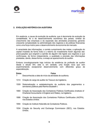 martinelli
                                                                        auditores




2. EVOLUÇÃO HISTÓRICA DA AUDITORIA



  Em essência, a causa da evolução da auditoria, que é decorrente da evolução da
  contabilidade, foi a do desenvolvimento econômico dos países, síntese do
  crescimento das empresas e da expansão das atividades produtoras, gerando
  crescente complexidade na administração dos negócios e de práticas financeiras
  como uma força motriz para o desenvolvimento da economia de mercado.

  A veracidade das informações, o correto cumprimento das metas, a aplicação do
  capital investido de forma lícita e o retorno do investimento foram algumas das
  preocupações que exigiram a opinião de alguém não ligado aos negócios e que
  confirmasse, de forma independente, a qualidade e precisão das informações
  prestadas, dando, dessa forma, o ensejo ao aparecimento do auditor.

  Embora cronologicamente haja indícios da existência da profissão de auditor
  desde o século XIV, esta é, em verdade, uma função nova que vem
  experimentando excepcional desenvolvimento com diferentes graus de
  especialização.

  Datas                                  Fatos
  ?     Desconhecida a data de início da atividade de auditoria.

  1314   Criação do cargo de auditor do Tesouro da Inglaterra.

  1559   Sistematização e estabelecimento da auditoria dos pagamentos a
         servidores públicos pela Rainha Elizabeth I.

  1880   Criação da Associação dos Contadores Públicos Certificados (Institute of
         Chartered Accountants in England and Wales), na Inglaterra.

  1886   Criação da Associação dos Contadores Públicos Certificados (AICPA),
         nos Estados Unidos.

  1894   Criação do Instituto Holandês de Contadores Públicos.

  1934   Criação do Security and Exchange Commission (SEC), nos Estados
         Unidos.




                                        5
 
