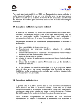 martinelli
                                                                      auditores


Foi a partir da criação do SEC, em 1934, nos Estados Unidos, que a profissão de
auditor assume importância e cria um novo estímulo, uma vez que as empresas
que transacionavam ações na Bolsa de Valores foram obrigadas a se utilizarem
dos serviços de auditoria para dar maior credibilidade às suas demonstrações
financeiras.


2.1 Evolução da Auditoria Independente no Brasil


    A evolução da auditoria no Brasil está primariamente relacionada com a
    instalação de empresas internacionais de auditoria independente, uma vez
    que os investimentos também internacionais foram aqui implantados e
    compulsoriamente tiveram de ter suas demonstrações financeiras auditadas.

    As principais influências que possibilitaram o desenvolvimento da auditoria no
    Brasil foram:

    a)   filias e subsidiárias de firmas estrangeiras;
    b)   financiamento de empresas brasileiras através de entidades
         internacionais;
    c)   crescimento das empresas brasileiras e necessidade de descentralização
         e diversificação de suas atividades econômicas;
    d)   evolução do mercado de capitais;
    e)   criação de normas de auditoria promulgadas pelo Banco Central do Brasil
         em 1972;
    f)   criação da Comissão de Valores Mobiliários e da Lei das Sociedades
         Anônimas em 1976.

    A Lei das Sociedades Anônimas determinou que as companhias abertas,
    além de observarem as normas expedidas pela Comissão de Valores
    Mobiliários, serão obrigatoriamente auditadas por auditores independentes
    registrados na mesma comissão.



2.2 Evolução da Auditoria Interna


    O grande salto da auditoria ocorreu após a crise econômica americana de
    1929. No início dos anos 30, é criado o famoso Comitê May, um grupo de
    trabalho instituído com a finalidade de estabelecer regras para as empresas
    que tivessem suas ações cotadas em bolsa, tornando obrigatória a Auditória
    Contábil Independente nos demonstrativos financeiros dessas empresas.

    Esses auditores independentes no desenrolar de suas atividades,
    necessitavam ter acesso a informações e documentos que levassem ao

                                       6
 