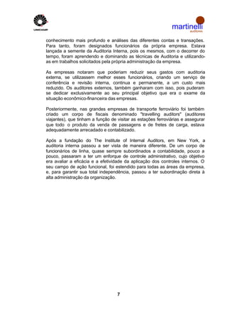 martinelli
                                                                   auditores


conhecimento mais profundo e análises das diferentes contas e transações.
Para tanto, foram designados funcionários da própria empresa. Estava
lançada a semente da Auditoria Interna, pois os mesmos, com o decorrer do
tempo, foram aprendendo e dominando as técnicas de Auditoria e utilizando-
as em trabalhos solicitados pela própria administração da empresa.

As empresas notaram que poderiam reduzir seus gastos com auditoria
externa, se utilizassem melhor esses funcionários, criando um serviço de
conferência e revisão interna, continua e permanente, a um custo mais
reduzido. Os auditores externos, também ganharam com isso, pois puderam
se dedicar exclusivamente ao seu principal objetivo que era o exame da
situação econômico-financeira das empresas.

Posteriormente, nas grandes empresas de transporte ferroviário foi também
criado um corpo de fiscais denominado "travelling auditors" (auditores
viajantes), que tinham a função de visitar as estações ferroviárias e assegurar
que todo o produto da venda de passagens e de fretes de carga, estava
adequadamente arrecadado e contabilizado.

Após a fundação do The Institute of Internal Auditors, em New York, a
auditoria interna passou a ser vista de maneira diferente. De um corpo de
funcionários de linha, quase sempre subordinados a contabilidade, pouco a
pouco, passaram a ter um enforque de controle administrativo, cujo objetivo
era avaliar a eficácia e a efetividade da aplicação dos controles internos. O
seu campo de ação funcional, foi estendido para todas as áreas da empresa,
e, para garantir sua total independência, passou a ter subordinação direta à
alta administração da organização.




                                   7
 
