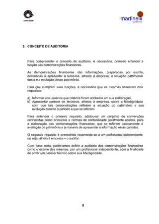 martinelli
                                                                     auditores




3. CONCEITO DE AUDITORIA



  Para compreender o conceito de auditoria, é necessário, primeiro entender a
  função das demonstrações financeiras.

  As demonstrações financeiras são informações, preparadas por escrito,
  destinadas a apresentar a terceiros, alheios á empresa, a situação patrimonial
  desta e a evolução desse patrimônio.

  Para que cumpram suas funções, é necessário que as mesmas observem dois
  requisitos:

  a) Informar aos usuários que critérios foram adotados em sua elaboração;
  b) Apresentar parecer de terceiros, alheios à empresa, sobre a fidedignidade
     com que tais demonstrações refletem a situação do patrimônio e sua
     evolução durante o período a que se referem.

  Para entender o primeiro requisito, adotou-se um conjunto de convenções
  conhecidas como princípios e normas de contabilidade geralmente aceitas, para
  a elaboração das demonstrações financeiras, que se referem basicamente à
  avaliação do patrimônio e à maneira de apresentar a informação nelas contidas.

  O segundo requisito é preenchido recorrendo-se a um profissional independente,
  ou seja, alheio à empresa – o auditor.

  Com base nisto, poderíamos definir a auditoria das demonstrações financeiras
  como o exame das mesmas, por um profissional independente, com a finalidade
  de emitir um parecer técnico sobre sua fidedignidade.




                                      8
 