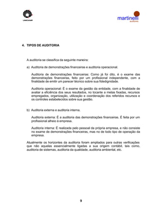 martinelli
                                                                        auditores




4. TIPOS DE AUDITORIA



  A auditoria se classifica da seguinte maneira:

  a) Auditoria de demonstrações financeiras e auditoria operacional.

     Auditoria de demonstrações financeiras: Como já foi dito, é o exame das
     demonstrações financeiras, feito por um profissional independente, com a
     finalidade de emitir um parecer técnico sobre sua fidedignidade.

     Auditoria operacional: É o exame da gestão da entidade, com a finalidade de
     avaliar a eficiência dos seus resultados, no tocante a metas fixadas, recursos
     empregados, organização, utilização e coordenação dos referidos recursos e
     os controles estabelecidos sobre sua gestão.


  b) Auditoria externa e auditoria interna.

     Auditoria externa: É a auditoria das demonstrações financeiras. É feita por um
     profissional alheio à empresa.

     Auditoria interna: É realizada pelo pessoal da própria empresa, e não consiste
     no exame de demonstrações financeiras, mas no de todo tipo de operação da
     empresa.

  Atualmente os horizontes da auditoria foram ampliados para outras verificações
  que não aquelas essencialmente ligadas a sua origem contábil, tais como,
  auditoria de sistemas, auditoria da qualidade, auditoria ambiental, etc.




                                          9
 