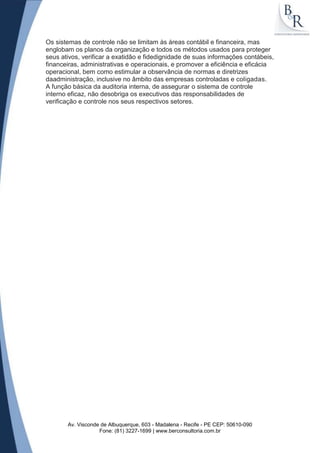 Os sistemas de controle não se limitam às áreas contábil e financeira, mas
englobam os planos da organização e todos os métodos usados para proteger
seus ativos, verificar a exatidão e fidedignidade de suas informações contábeis,
financeiras, administrativas e operacionais, e promover a eficiência e eficácia
operacional, bem como estimular a observância de normas e diretrizes
daadministração, inclusive no âmbito das empresas controladas e coligadas.
A função básica da auditoria interna, de assegurar o sistema de controle
interno eficaz, não desobriga os executivos das responsabilidades de
verificação e controle nos seus respectivos setores.




       Av. Visconde de Albuquerque, 603 - Madalena - Recife - PE CEP: 50610-090
                   Fone: (81) 3227-1699 | www.berconsultoria.com.br
 