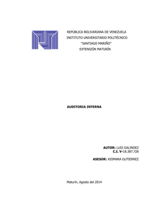 REPÚBLICA BOLIVARIANA DE VENEZUELA
INSTITUTO UNIVERSITARIO POLITÉCNICO
“SANTIAGO MARIÑO”
EXTENSIÓN MATURÍN
AUDITORIA INTERNA
AUTOR: LUIS GALINDEZ
C.I. V-18.387.728
ASESOR: XIOMARA GUTIERREZ
Maturín, Agosto del 2014
 