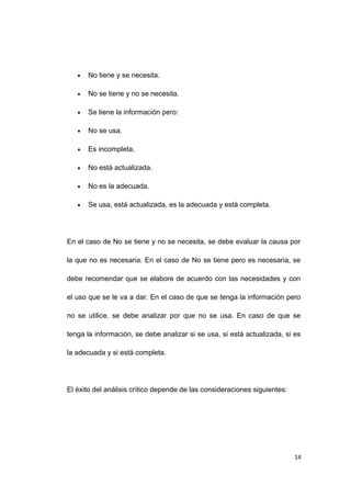 • No tiene y se necesita.
• No se tiene y no se necesita.
• Se tiene la información pero:
• No se usa.
• Es incompleta.
• No está actualizada.
• No es la adecuada.
• Se usa, está actualizada, es la adecuada y está completa.
En el caso de No se tiene y no se necesita, se debe evaluar la causa por
la que no es necesaria. En el caso de No se tiene pero es necesaria, se
debe recomendar que se elabore de acuerdo con las necesidades y con
el uso que se le va a dar. En el caso de que se tenga la información pero
no se utilice, se debe analizar por que no se usa. En caso de que se
tenga la información, se debe analizar si se usa, si está actualizada, si es
la adecuada y si está completa.
El éxito del análisis crítico depende de las consideraciones siguientes:
14
 