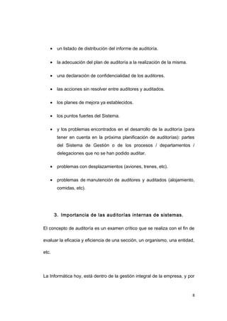 • un listado de distribución del informe de auditoría.
• la adecuación del plan de auditoría a la realización de la misma.
• una declaración de confidencialidad de los auditores.
• las acciones sin resolver entre auditores y auditados.
• los planes de mejora ya establecidos.
• los puntos fuertes del Sistema.
• y los problemas encontrados en el desarrollo de la auditoría (para
tener en cuenta en la próxima planificación de auditorías): partes
del Sistema de Gestión o de los procesos / departamentos /
delegaciones que no se han podido auditar.
• problemas con desplazamientos (aviones, trenes, etc).
• problemas de manutención de auditores y auditados (alojamiento,
comidas, etc).
3. Importancia de las auditorías internas de sistemas.
El concepto de auditoría es un examen crítico que se realiza con el fin de
evaluar la eficacia y eficiencia de una sección, un organismo, una entidad,
etc.
La Informática hoy, está dentro de la gestión integral de la empresa, y por
8
 