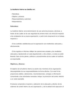 La Auditoria interna se clasifica en: 
- Naturaleza. 
- Objetivo y alcance. 
- Responsabilidad y autoridad. 
- Independencia. 
Naturaleza: 
La Auditoría Interna es la denominación de una serie de procesos y técnicas, a 
través de las cuales se da una seguridad de primera mano a la dirección respecto 
a los empleados de su propia organización, a partir de la observación en el trabajo 
respecto a: 
- Si los controles establecidos por la organización son mantenidos adecuada y 
efectivamente. 
- Si los registros e informes reflejan las operaciones actuales y los resultados 
adecuada y rápidamente en cada departamento u otra unidad, y si estos se están 
llevando fuera de los planes, políticas o procedimientos de los cuales la Auditoría 
es responsable. 
Objetivos y Alcance: 
El objetivo de la Auditoría interna es asistir a los miembros de la organización, 
descargándoles de sus responsabilidades de forma efectiva. Con este fin les 
proporciona análisis, valoraciones, recomendaciones, consejos e información 
concerniente a las actividades revisadas. Incluye la promoción del control efectivo 
a un costo razonable. 
El alcance comprende el examen y valoración de lo adecuado y efectivo de los 
sistemas de control interno de una organización, y de la calidad de la ejecución al 
 