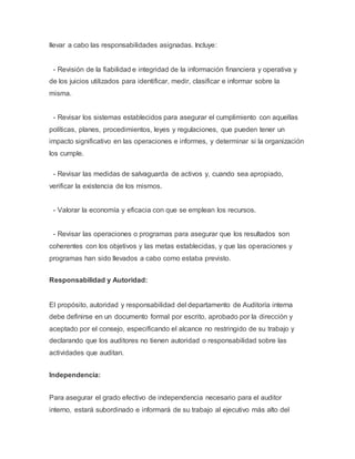 llevar a cabo las responsabilidades asignadas. Incluye: 
- Revisión de la fiabilidad e integridad de la información financiera y operativa y 
de los juicios utilizados para identificar, medir, clasificar e informar sobre la 
misma. 
- Revisar los sistemas establecidos para asegurar el cumplimiento con aquellas 
políticas, planes, procedimientos, leyes y regulaciones, que pueden tener un 
impacto significativo en las operaciones e informes, y determinar si la organización 
los cumple. 
- Revisar las medidas de salvaguarda de activos y, cuando sea apropiado, 
verificar la existencia de los mismos. 
- Valorar la economía y eficacia con que se emplean los recursos. 
- Revisar las operaciones o programas para asegurar que los resultados son 
coherentes con los objetivos y las metas establecidas, y que las operaciones y 
programas han sido llevados a cabo como estaba previsto. 
Responsabilidad y Autoridad: 
El propósito, autoridad y responsabilidad del departamento de Auditoría interna 
debe definirse en un documento formal por escrito, aprobado por la dirección y 
aceptado por el consejo, especificando el alcance no restringido de su trabajo y 
declarando que los auditores no tienen autoridad o responsabilidad sobre las 
actividades que auditan. 
Independencia: 
Para asegurar el grado efectivo de independencia necesario para el auditor 
interno, estará subordinado e informará de su trabajo al ejecutivo más alto del 
 