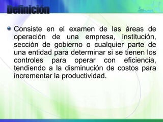 Consiste en el examen de las áreas de
operación de una empresa, institución,
sección de gobierno o cualquier parte de
una entidad para determinar si se tienen los
controles para operar con eficiencia,
tendiendo a la disminución de costos para
incrementar la productividad.
 