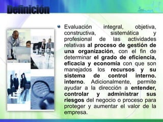 Evaluación integral, objetiva,
constructiva, sistemática y
profesional de las actividades
relativas al proceso de gestión de
una organización, con el fin de
determinar el grado de eficiencia,
eficacia y economía con que son
manejados los recursos y su
sistema de control interno.
interno. Adicionalmente, permite
ayudar a la dirección a entender,
controlar y administrar sus
riesgos del negocio o proceso para
proteger y aumentar el valor de la
empresa.
 