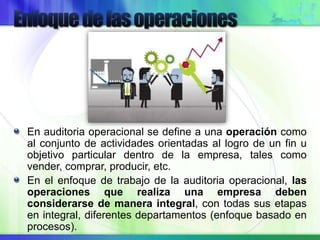En auditoria operacional se define a una operación como
al conjunto de actividades orientadas al logro de un fin u
objetivo particular dentro de la empresa, tales como
vender, comprar, producir, etc.
En el enfoque de trabajo de la auditoria operacional, las
operaciones que realiza una empresa deben
considerarse de manera integral, con todas sus etapas
en integral, diferentes departamentos (enfoque basado en
procesos).
 
