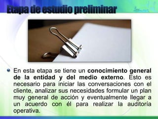 En esta etapa se tiene un conocimiento general
de la entidad y del medio externo. Esto es
necesario para iniciar las conversaciones con el
cliente, analizar sus necesidades formular un plan
muy general de acción y eventualmente llegar a
un acuerdo con él para realizar la auditoría
operativa.
 
